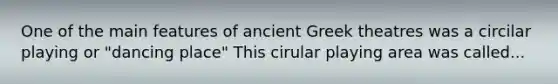 One of the main features of ancient Greek theatres was a circilar playing or "dancing place" This cirular playing area was called...