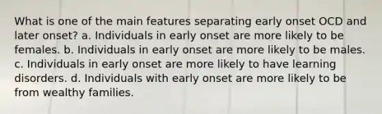 What is one of the main features separating early onset OCD and later onset? a. ​Individuals in early onset are more likely to be females. b. ​Individuals in early onset are more likely to be males. c. ​Individuals in early onset are more likely to have learning disorders. d. ​Individuals with early onset are more likely to be from wealthy families.