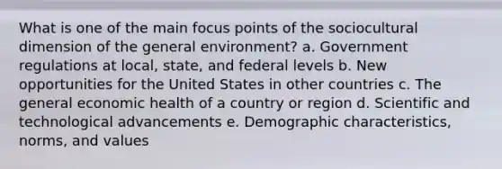 What is one of the main focus points of the sociocultural dimension of the general environment? a. Government regulations at local, state, and federal levels b. New opportunities for the United States in other countries c. The general economic health of a country or region d. Scientific and technological advancements e. Demographic characteristics, norms, and values