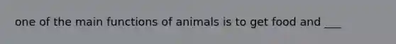 one of the main functions of animals is to get food and ___