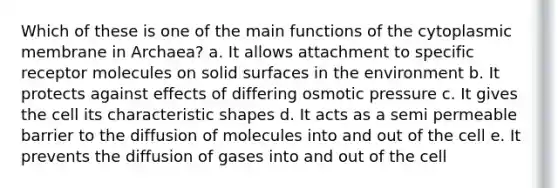 Which of these is one of the main functions of the cytoplasmic membrane in Archaea? a. It allows attachment to specific receptor molecules on solid surfaces in the environment b. It protects against effects of differing osmotic pressure c. It gives the cell its characteristic shapes d. It acts as a semi permeable barrier to the diffusion of molecules into and out of the cell e. It prevents the diffusion of gases into and out of the cell