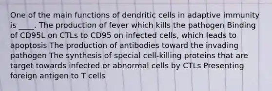 One of the main functions of dendritic cells in adaptive immunity is ____. The production of fever which kills the pathogen Binding of CD95L on CTLs to CD95 on infected cells, which leads to apoptosis The production of antibodies toward the invading pathogen The synthesis of special cell-killing proteins that are target towards infected or abnormal cells by CTLs Presenting foreign antigen to T cells