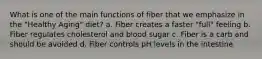 What is one of the main functions of fiber that we emphasize in the "Healthy Aging" diet? a. Fiber creates a faster "full" feeling b. Fiber regulates cholesterol and blood sugar c. Fiber is a carb and should be avoided d. Fiber controls pH levels in the intestine