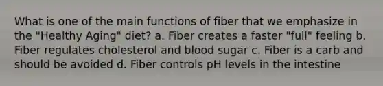 What is one of the main functions of fiber that we emphasize in the "Healthy Aging" diet? a. Fiber creates a faster "full" feeling b. Fiber regulates cholesterol and blood sugar c. Fiber is a carb and should be avoided d. Fiber controls pH levels in the intestine