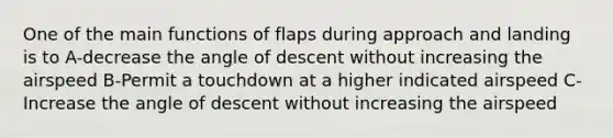 One of the main functions of flaps during approach and landing is to A-decrease the angle of descent without increasing the airspeed B-Permit a touchdown at a higher indicated airspeed C-Increase the angle of descent without increasing the airspeed