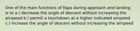 One of the main functions of flaps during approach and landing is to a.) decrease the angle of descent without increasing the airspeed b.) permit a touchdown at a higher indicated airspeed c.) increase the angle of descent without increasing the airspeed