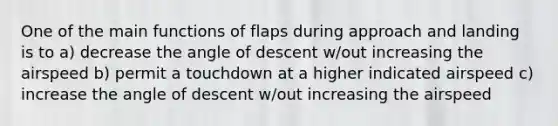 One of the main functions of flaps during approach and landing is to a) decrease the angle of descent w/out increasing the airspeed b) permit a touchdown at a higher indicated airspeed c) increase the angle of descent w/out increasing the airspeed