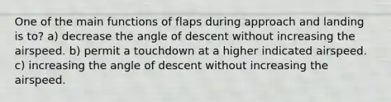 One of the main functions of flaps during approach and landing is to? a) decrease the angle of descent without increasing the airspeed. b) permit a touchdown at a higher indicated airspeed. c) increasing the angle of descent without increasing the airspeed.