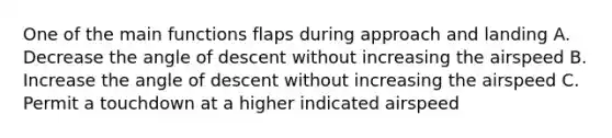 One of the main functions flaps during approach and landing A. Decrease the angle of descent without increasing the airspeed B. Increase the angle of descent without increasing the airspeed C. Permit a touchdown at a higher indicated airspeed