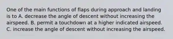 One of the main functions of flaps during approach and landing is to A. decrease the angle of descent without increasing the airspeed. B. permit a touchdown at a higher indicated airspeed. C. increase the angle of descent without increasing the airspeed.