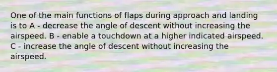 One of the main functions of flaps during approach and landing is to A - decrease the angle of descent without increasing the airspeed. B - enable a touchdown at a higher indicated airspeed. C - increase the angle of descent without increasing the airspeed.