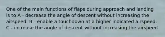 One of the main functions of flaps during approach and landing is to A - decrease the angle of descent without increasing the airspeed. B - enable a touchdown at a higher indicated airspeed. C - increase the angle of descent without increasing the airspeed