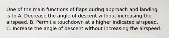 One of the main functions of flaps during approach and landing is to A. Decrease the angle of descent without increasing the airspeed. B. Permit a touchdown at a higher indicated airspeed. C. Increase the angle of descent without increasing the airspeed.