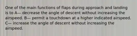 One of the main functions of flaps during approach and landing is to A— decrease the angle of descent without increasing the airspeed. B— permit a touchdown at a higher indicated airspeed. C— increase the angle of descent without increasing the airspeed.