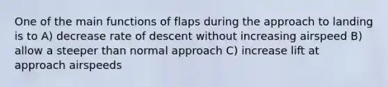 One of the main functions of flaps during the approach to landing is to A) decrease rate of descent without increasing airspeed B) allow a steeper than normal approach C) increase lift at approach airspeeds