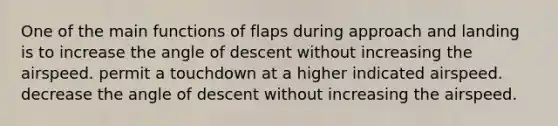 One of the main functions of flaps during approach and landing is to increase the angle of descent without increasing the airspeed. permit a touchdown at a higher indicated airspeed. decrease the angle of descent without increasing the airspeed.