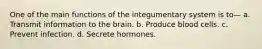 One of the main functions of the integumentary system is to— a. Transmit information to the brain. b. Produce blood cells. c. Prevent infection. d. Secrete hormones.