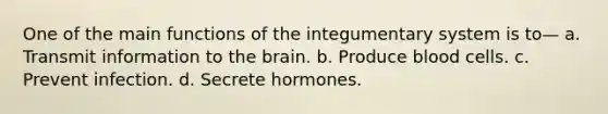 One of the main functions of the integumentary system is to— a. Transmit information to the brain. b. Produce blood cells. c. Prevent infection. d. Secrete hormones.