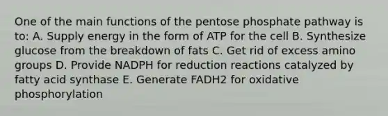 One of the main functions of the pentose phosphate pathway is to: A. Supply energy in the form of ATP for the cell B. Synthesize glucose from the breakdown of fats C. Get rid of excess amino groups D. Provide NADPH for reduction reactions catalyzed by fatty acid synthase E. Generate FADH2 for oxidative phosphorylation