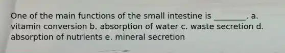 One of the main functions of the small intestine is ________. a. vitamin conversion b. absorption of water c. waste secretion d. absorption of nutrients e. mineral secretion