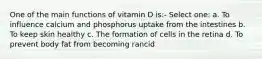 One of the main functions of vitamin D is:- Select one: a. To influence calcium and phosphorus uptake from the intestines b. To keep skin healthy c. The formation of cells in the retina d. To prevent body fat from becoming rancid