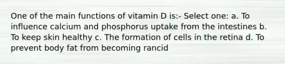 One of the main functions of vitamin D is:- Select one: a. To influence calcium and phosphorus uptake from the intestines b. To keep skin healthy c. The formation of cells in the retina d. To prevent body fat from becoming rancid