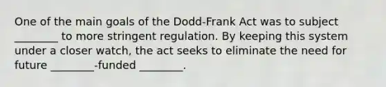 One of the main goals of the Dodd-Frank Act was to subject ________ to more stringent regulation. By keeping this system under a closer watch, the act seeks to eliminate the need for future ________-funded ________.