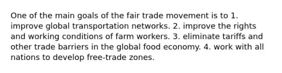 One of the main goals of the fair trade movement is to 1. improve global transportation networks. 2. improve the rights and working conditions of farm workers. 3. eliminate tariffs and other trade barriers in the global food economy. 4. work with all nations to develop free-trade zones.