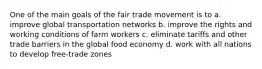 One of the main goals of the fair trade movement is to a. improve global transportation networks b. improve the rights and working conditions of farm workers c. eliminate tariffs and other trade barriers in the global food economy d. work with all nations to develop free-trade zones