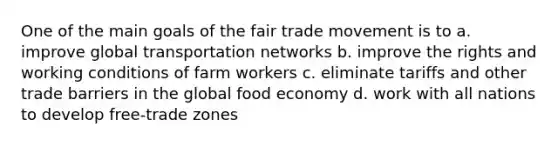 One of the main goals of the fair trade movement is to a. improve global transportation networks b. improve the rights and working conditions of farm workers c. eliminate tariffs and other trade barriers in the global food economy d. work with all nations to develop free-trade zones