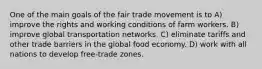 One of the main goals of the fair trade movement is to A) improve the rights and working conditions of farm workers. B) improve global transportation networks. C) eliminate tariffs and other trade barriers in the global food economy. D) work with all nations to develop free-trade zones.