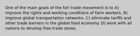 One of the main goals of the fair trade movement is to A) improve the rights and working conditions of farm workers. B) improve global transportation networks. C) eliminate tariffs and other trade barriers in the global food economy. D) work with all nations to develop free-trade zones.