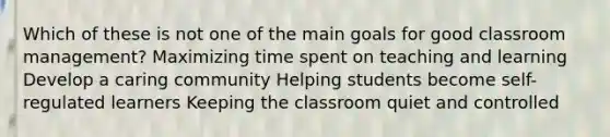 Which of these is not one of the main goals for good classroom management? Maximizing time spent on teaching and learning Develop a caring community Helping students become self-regulated learners Keeping the classroom quiet and controlled