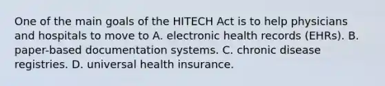 One of the main goals of the HITECH Act is to help physicians and hospitals to move to A. electronic health records (EHRs). B. paper-based documentation systems. C. chronic disease registries. D. universal health insurance.