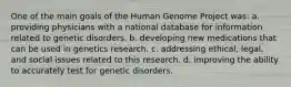 One of the main goals of the Human Genome Project was: a. providing physicians with a national database for information related to genetic disorders. b. developing new medications that can be used in genetics research. c. addressing ethical, legal, and social issues related to this research. d. improving the ability to accurately test for genetic disorders.