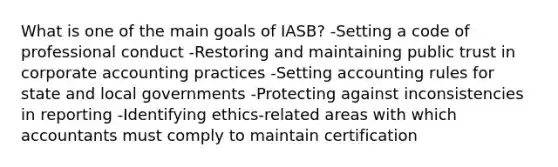 What is one of the main goals of​ IASB? -Setting a code of professional conduct -Restoring and maintaining public trust in corporate accounting practices -Setting accounting rules for state and local governments -Protecting against inconsistencies in reporting -Identifying​ ethics-related areas with which accountants must comply to maintain certification