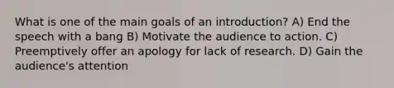 What is one of the main goals of an introduction? A) End the speech with a bang B) Motivate the audience to action. C) Preemptively offer an apology for lack of research. D) Gain the audience's attention