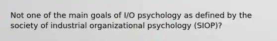 Not one of the main goals of I/O psychology as defined by the society of industrial organizational psychology (SIOP)?