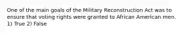 One of the main goals of the Military Reconstruction Act was to ensure that voting rights were granted to African American men. 1) True 2) False