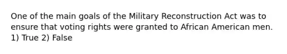 One of the main goals of the Military Reconstruction Act was to ensure that voting rights were granted to African American men. 1) True 2) False