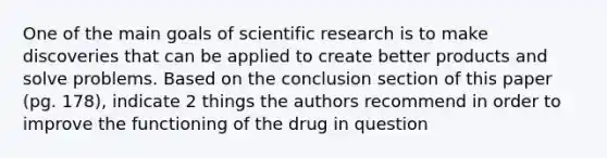 One of the main goals of scientific research is to make discoveries that can be applied to create better products and solve problems. Based on the conclusion section of this paper (pg. 178), indicate 2 things the authors recommend in order to improve the functioning of the drug in question