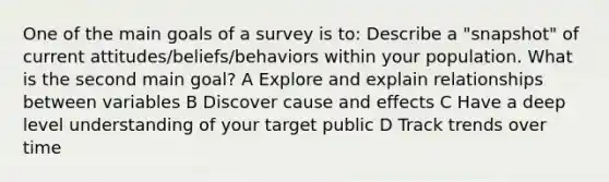 One of the main goals of a survey is to: Describe a "snapshot" of current attitudes/beliefs/behaviors within your population. What is the second main goal? A Explore and explain relationships between variables B Discover cause and effects C Have a deep level understanding of your target public D Track trends over time