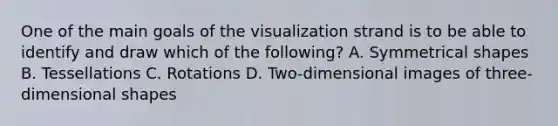 One of the main goals of the visualization strand is to be able to identify and draw which of the​ following? A. Symmetrical shapes B. Tessellations C. Rotations D. ​Two-dimensional images of​ three-dimensional shapes