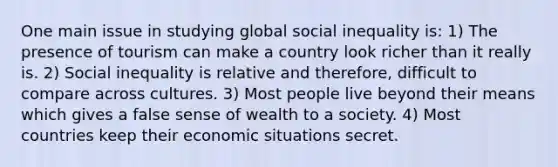 One main issue in studying global social inequality is: 1) The presence of tourism can make a country look richer than it really is. 2) Social inequality is relative and therefore, difficult to compare across cultures. 3) Most people live beyond their means which gives a false sense of wealth to a society. 4) Most countries keep their economic situations secret.