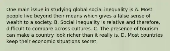 One main issue in studying global social inequality is A. Most people live beyond their means which gives a false sense of wealth to a society. B. Social inequality is relative and therefore, difficult to compare across cultures. C. The presence of tourism can make a country look richer than it really is. D. Most countries keep their economic situations secret.