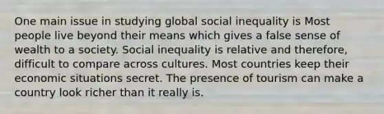 One main issue in studying global social inequality is Most people live beyond their means which gives a false sense of wealth to a society. Social inequality is relative and therefore, difficult to compare across cultures. Most countries keep their economic situations secret. The presence of tourism can make a country look richer than it really is.