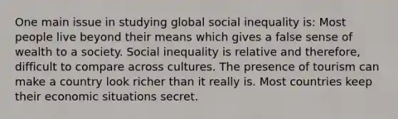 One main issue in studying global social inequality is: Most people live beyond their means which gives a false sense of wealth to a society. Social inequality is relative and therefore, difficult to compare across cultures. The presence of tourism can make a country look richer than it really is. Most countries keep their economic situations secret.