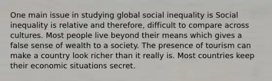 One main issue in studying global social inequality is Social inequality is relative and therefore, difficult to compare across cultures. Most people live beyond their means which gives a false sense of wealth to a society. The presence of tourism can make a country look richer than it really is. Most countries keep their economic situations secret.