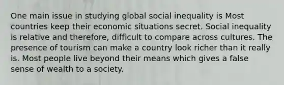 One main issue in studying global social inequality is Most countries keep their economic situations secret. Social inequality is relative and therefore, difficult to compare across cultures. The presence of tourism can make a country look richer than it really is. Most people live beyond their means which gives a false sense of wealth to a society.