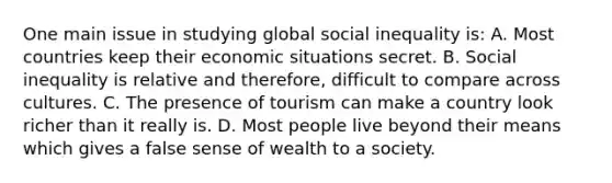 One main issue in studying global social inequality is: A. Most countries keep their economic situations secret. B. Social inequality is relative and therefore, difficult to compare across cultures. C. The presence of tourism can make a country look richer than it really is. D. Most people live beyond their means which gives a false sense of wealth to a society.